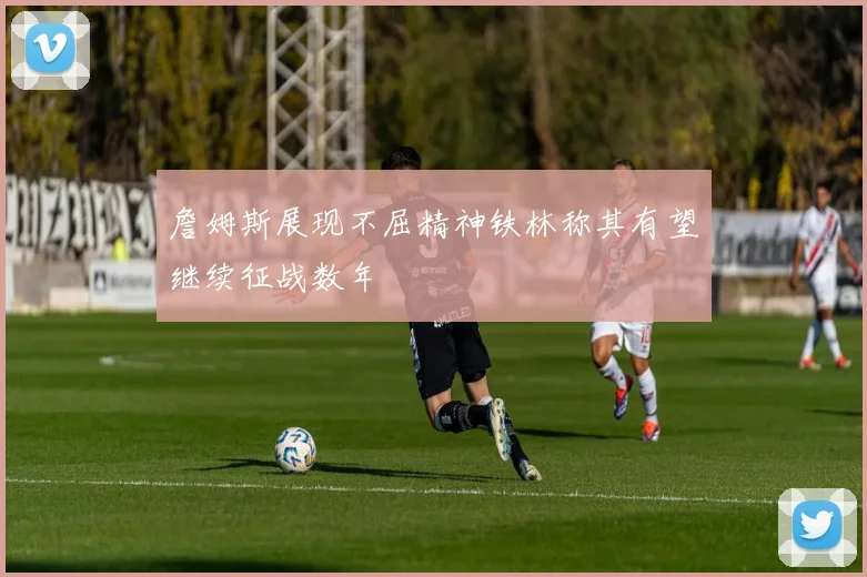詹姆斯展现不屈精神铁林称其有望继续征战数年