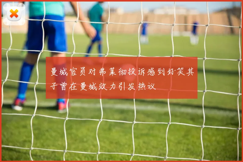 曼城官员对弗莱彻投诉感到好笑其子曾在曼城效力引发热议