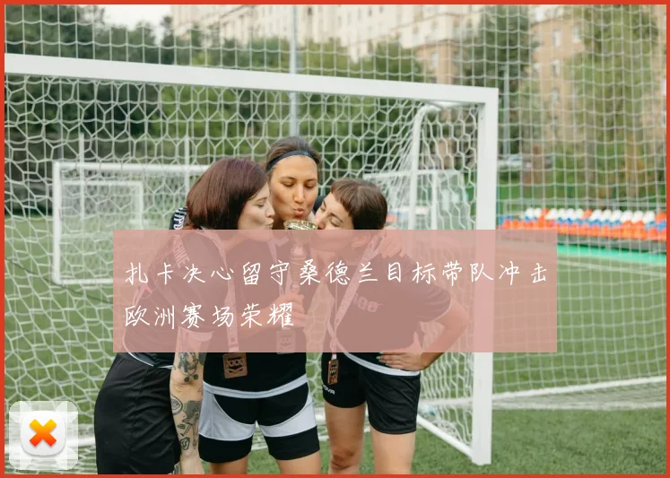 扎卡决心留守桑德兰目标带队冲击欧洲赛场荣耀