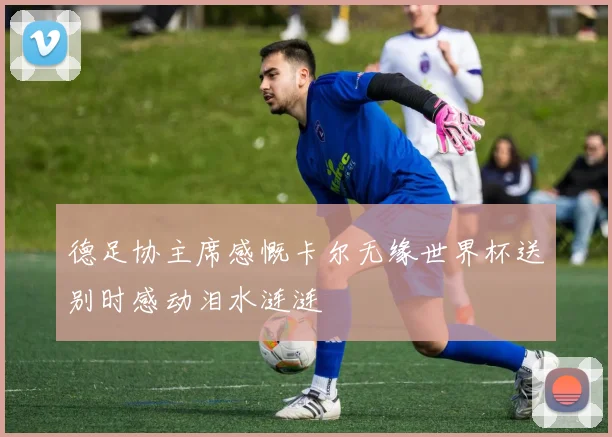 德足协主席感慨卡尔无缘世界杯送别时感动泪水涟涟
