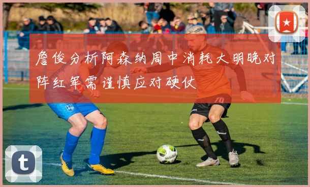 詹俊分析阿森纳周中消耗大明晚对阵红军需谨慎应对硬仗