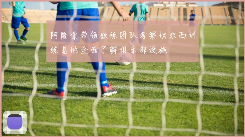 阿隆索带领教练团队考察切尔西训练基地全面了解俱乐部设施