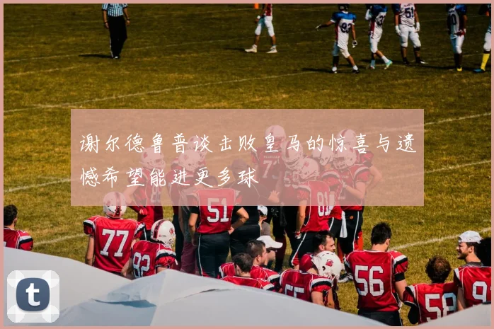 谢尔德鲁普谈击败皇马的惊喜与遗憾希望能进更多球