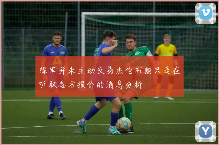 绿军并未主动交易杰伦布朗只是在听取各方报价的消息分析