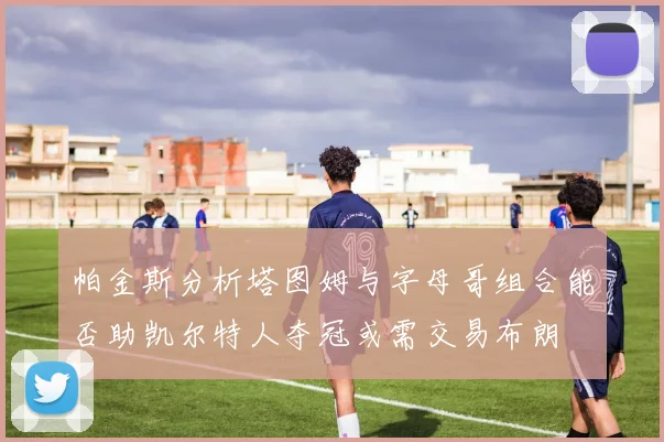 帕金斯分析塔图姆与字母哥组合能否助凯尔特人夺冠或需交易布朗