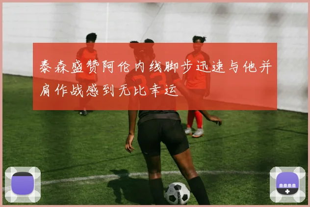 泰森盛赞阿伦内线脚步迅速与他并肩作战感到无比幸运