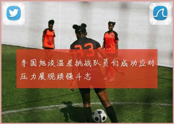 李国旭谈温差挑战队员们成功应对压力展现顽强斗志