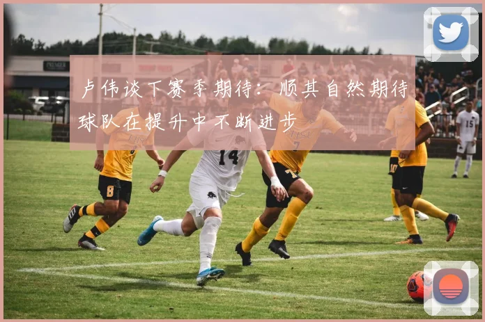 卢伟谈下赛季期待：顺其自然期待球队在提升中不断进步