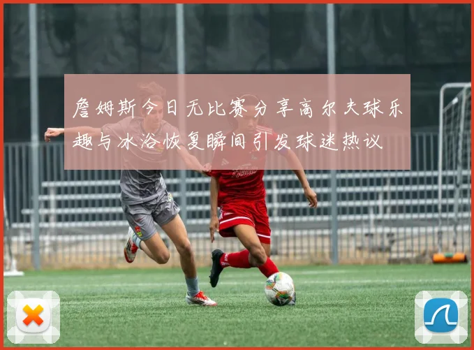 詹姆斯今日无比赛分享高尔夫球乐趣与冰浴恢复瞬间引发球迷热议