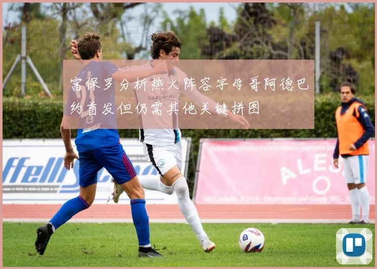富保罗分析热火阵容字母哥阿德巴约首发但仍需其他关键拼图
