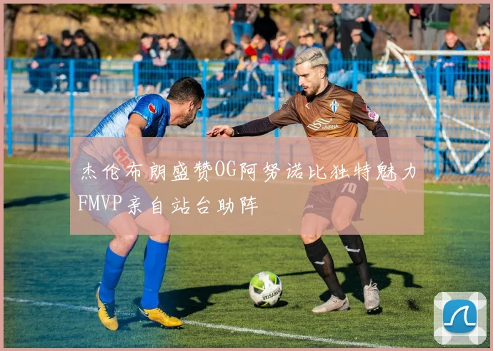 杰伦布朗盛赞OG阿努诺比独特魅力FMVP亲自站台助阵