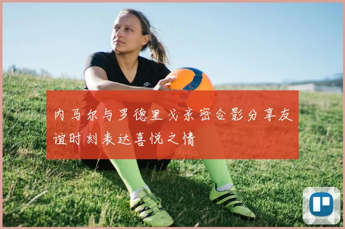 内马尔与罗德里戈亲密合影分享友谊时刻表达喜悦之情