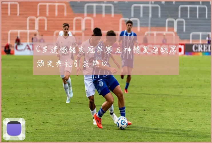 C罗遗憾错失冠军赛后神情复杂缺席颁奖典礼引发热议