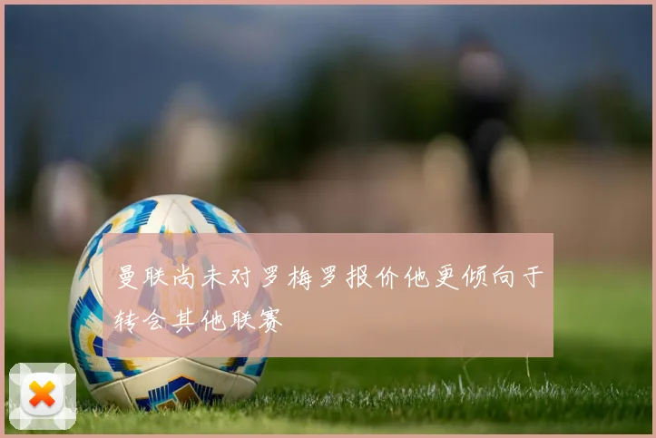 曼联尚未对罗梅罗报价他更倾向于转会其他联赛