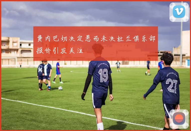 费内巴切决定悬而未决杜兰俱乐部报价引发关注