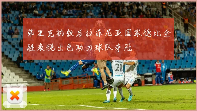 弗里克执教后拉菲尼亚国家德比全胜表现出色助力球队夺冠