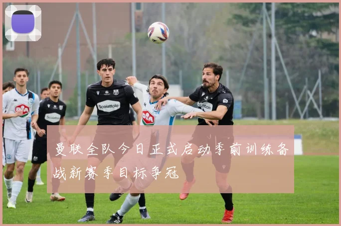 曼联全队今日正式启动季前训练备战新赛季目标争冠