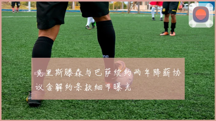 克里斯滕森与巴萨续约两年降薪协议含解约条款细节曝光