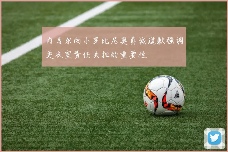 内马尔向小罗比尼奥真诚道歉强调更衣室责任共担的重要性