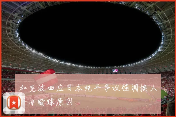 加克波回应日本绝平争议强调换人并非输球原因