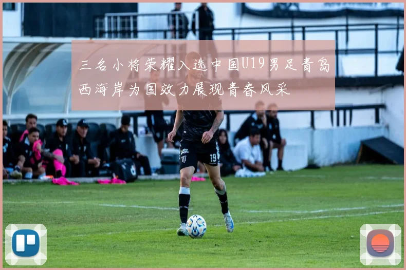 三名小将荣耀入选中国U19男足青岛西海岸为国效力展现青春风采