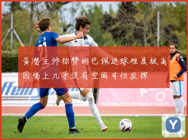 黄潜主帅称赞姆巴佩进球难度极高因场上几乎没有空间可供发挥