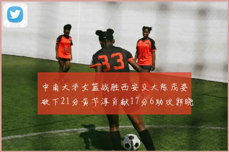 中南大学女篮战胜西安交大陈茂姿砍下21分黄芊淳贡献17分6助攻郭晓妮18分表现出色