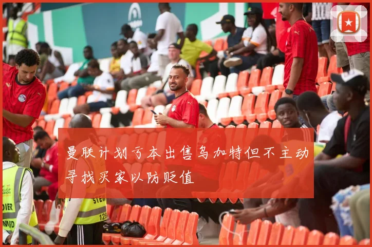 曼联计划亏本出售乌加特但不主动寻找买家以防贬值